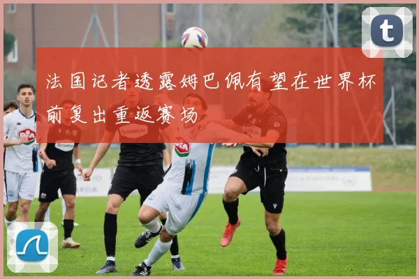 法国记者透露姆巴佩有望在世界杯前复出重返赛场