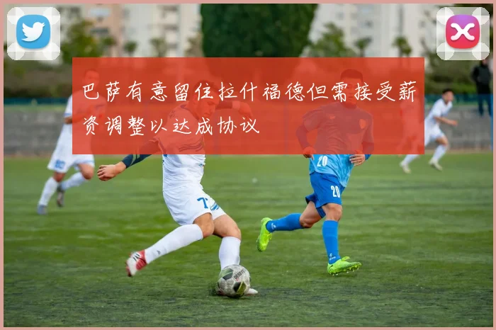 巴萨有意留住拉什福德但需接受薪资调整以达成协议
