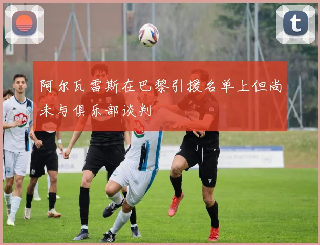 阿尔瓦雷斯在巴黎引援名单上但尚未与俱乐部谈判
