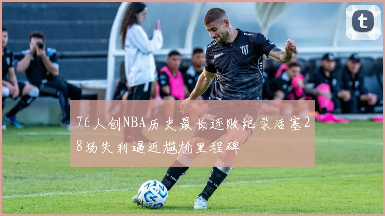 76人创NBA历史最长连败纪录活塞28场失利逼近尴尬里程碑