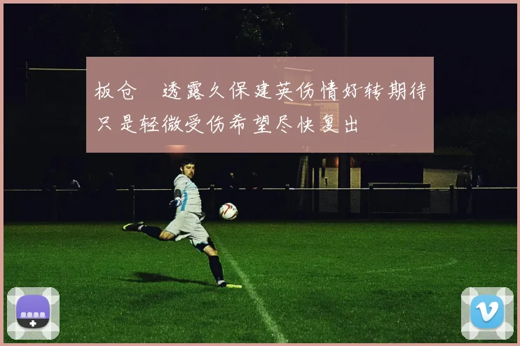 板仓滉透露久保建英伤情好转期待只是轻微受伤希望尽快复出