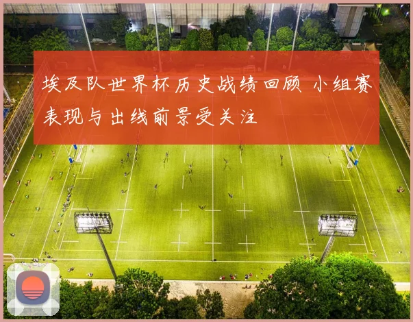埃及队世界杯历史战绩回顾 小组赛表现与出线前景受关注