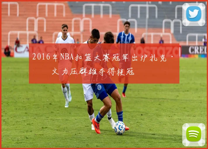 2016年NBA扣篮大赛冠军出炉扎克·拉文力压群雄夺得桂冠